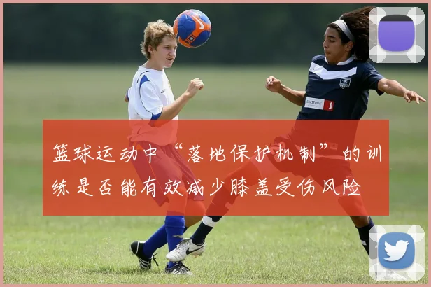 篮球运动中“落地保护机制”的训练是否能有效减少膝盖受伤风险