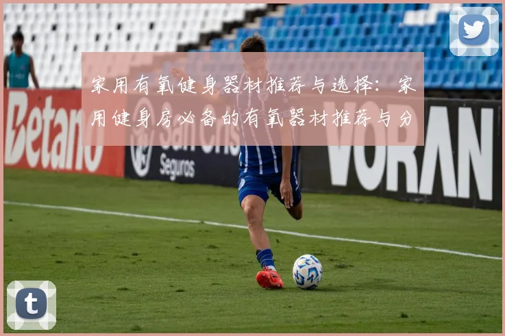 家用有氧健身器材推荐与选择：家用健身房必备的有氧器材推荐与分析