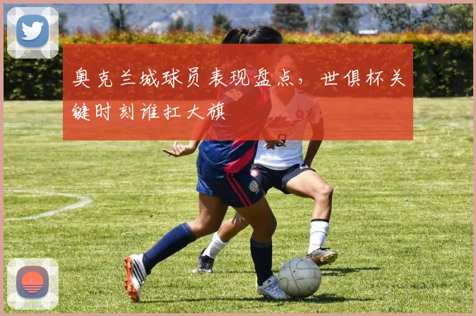 奥克兰城球员表现盘点，世俱杯关键时刻谁扛大旗