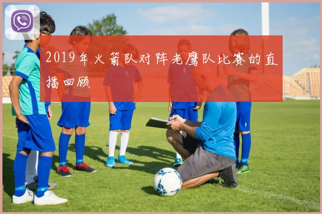 2019年火箭队对阵老鹰队比赛的直播回顾