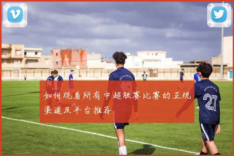 如何观看所有中超联赛比赛的正规渠道及平台推荐